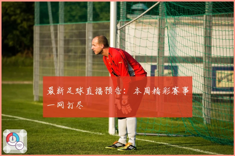最新足球直播预告：本周精彩赛事一网打尽