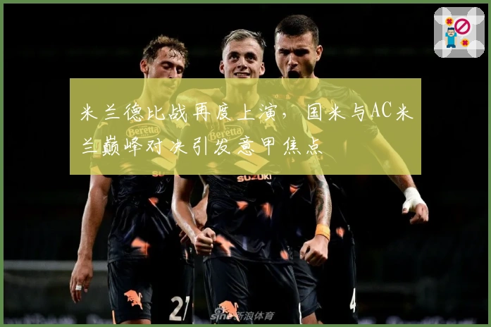 米兰德比战再度上演，国米与AC米兰巅峰对决引发意甲焦点