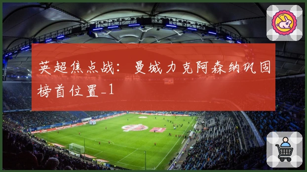 英超焦点战：曼城力克阿森纳巩固榜首位置_1