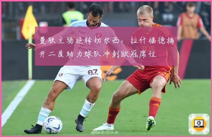 曼联主场逆转切尔西，拉什福德梅开二度助力球队冲刺欧冠席位