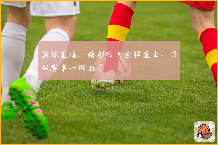 篮球直播：精彩对决全程直击，顶级赛事一网打尽