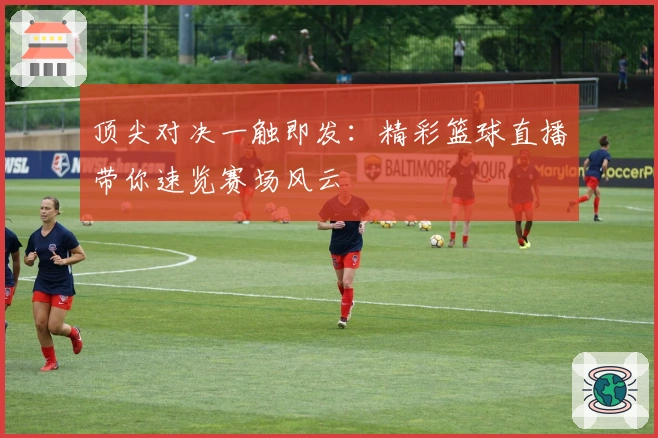 顶尖对决一触即发:精彩篮球直播带你速览赛场风云