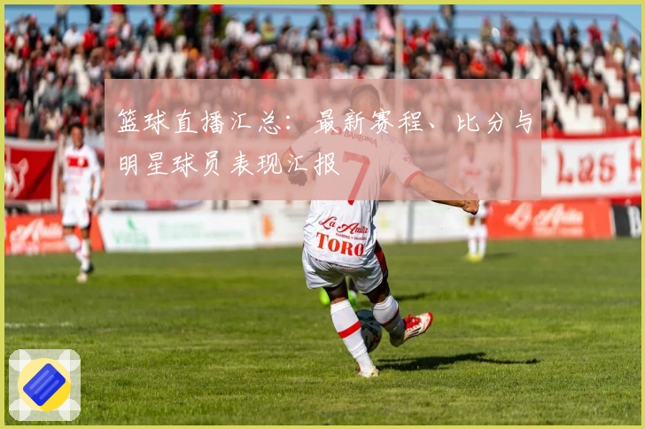 篮球直播汇总：最新赛程、比分与明星球员表现汇报