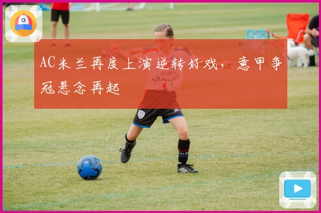 AC米兰再度上演逆转好戏，意甲争冠悬念再起