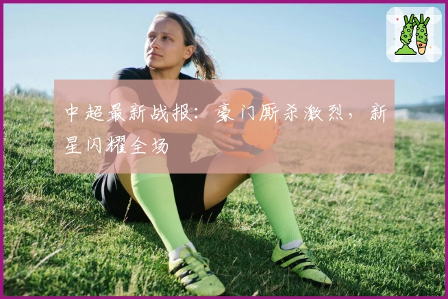 中超最新战报：豪门厮杀激烈，新星闪耀全场