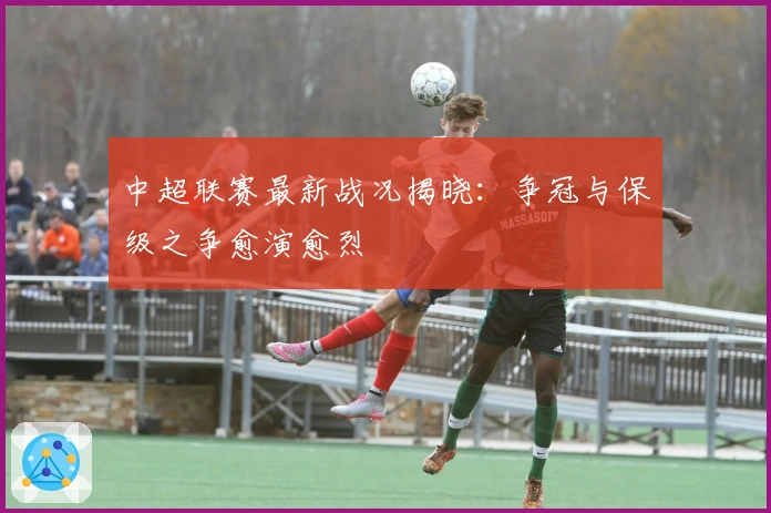 中超联赛最新战况揭晓：争冠与保级之争愈演愈烈
